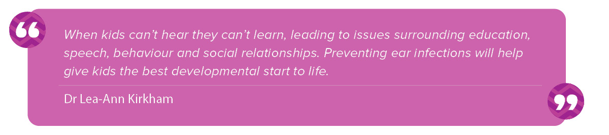 “When kids can’t hear they can’t learn, leading to issues surrounding education, speech, behaviour and social relationships. Preventing ear infections will help give kids the best developmental start to life.” Lea-Ann Kirkham