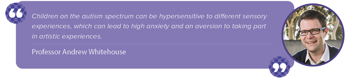 “Children on the autism spectrum can be hypersensitive to different sensory experiences, which can lead to high anxiety and an aversion to taking part in artistic experiences.” Andrew Whitehouse